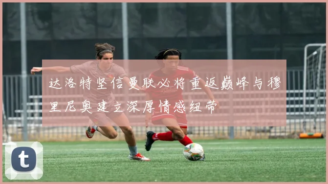 达洛特坚信曼联必将重返巅峰与穆里尼奥建立深厚情感纽带