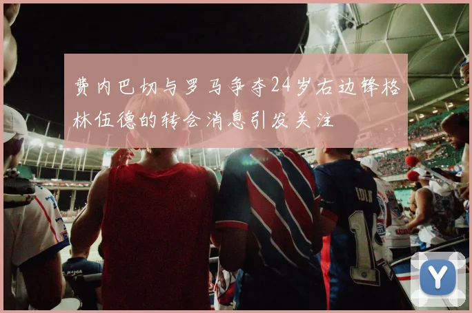 费内巴切与罗马争夺24岁右边锋格林伍德的转会消息引发关注