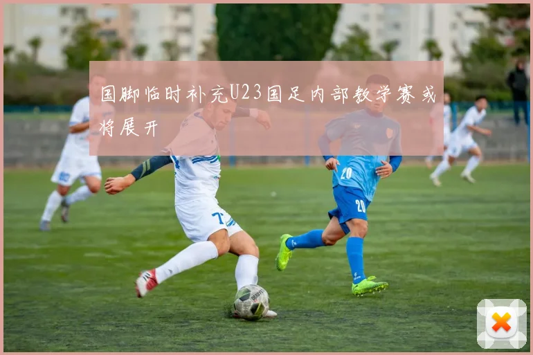 国脚临时补充U23国足内部教学赛或将展开