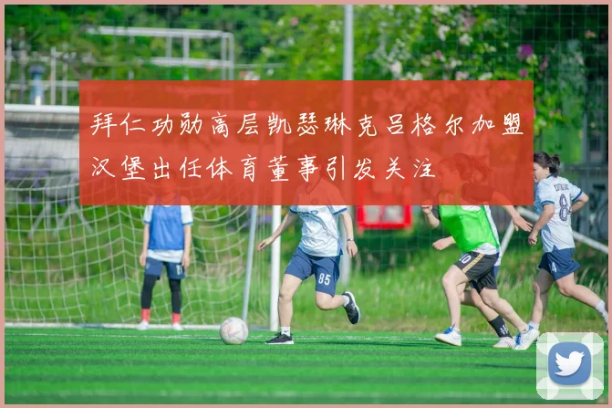 拜仁功勋高层凯瑟琳克吕格尔加盟汉堡出任体育董事引发关注