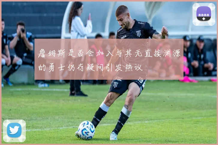 詹姆斯是否会加入与其无直接渊源的勇士仍存疑问引发热议
