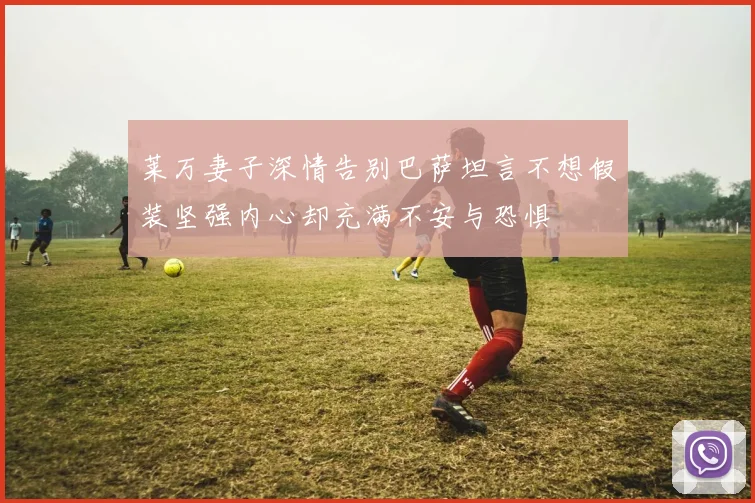 莱万妻子深情告别巴萨坦言不想假装坚强内心却充满不安与恐惧