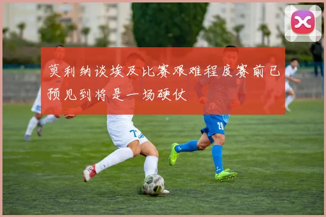 莫利纳谈埃及比赛艰难程度赛前已预见到将是一场硬仗