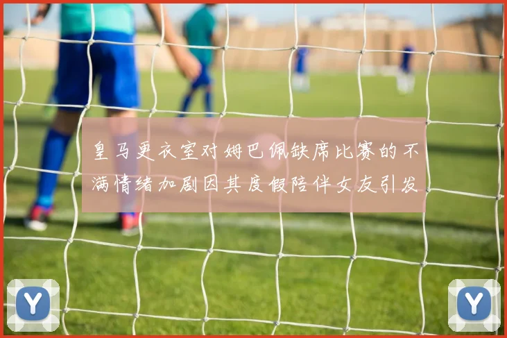 皇马更衣室对姆巴佩缺席比赛的不满情绪加剧因其度假陪伴女友引发争议