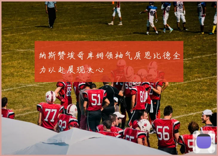 纳斯赞埃奇库姆领袖气质恩比德全力以赴展现决心