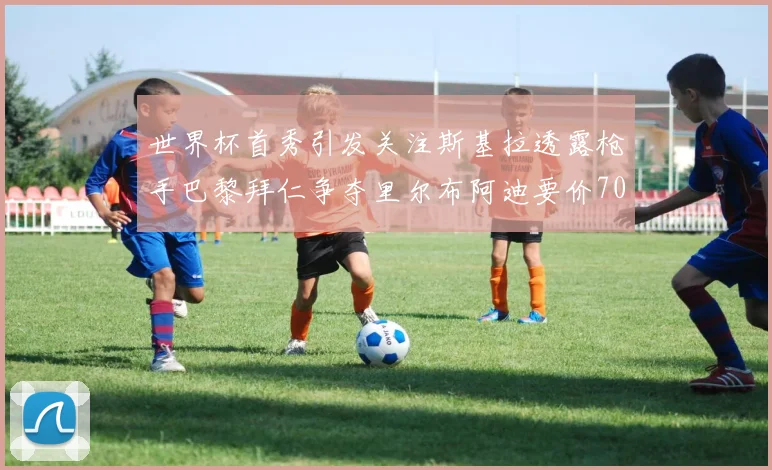 世界杯首秀引发关注斯基拉透露枪手巴黎拜仁争夺里尔布阿迪要价7000万欧