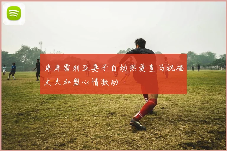 库库雷利亚妻子自幼热爱皇马祝福丈夫加盟心情激动