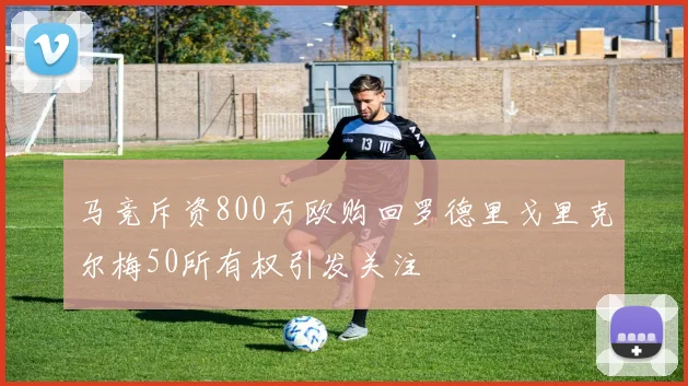 马竞斥资800万欧购回罗德里戈里克尔梅50所有权引发关注