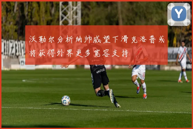 沃勒尔分析纳帅威望下滑克洛普或将获得外界更多宽容支持