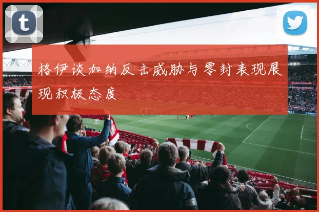 格伊谈加纳反击威胁与零封表现展现积极态度