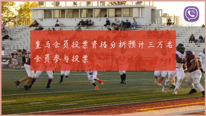 皇马会员投票资格分析预计三万名会员参与投票