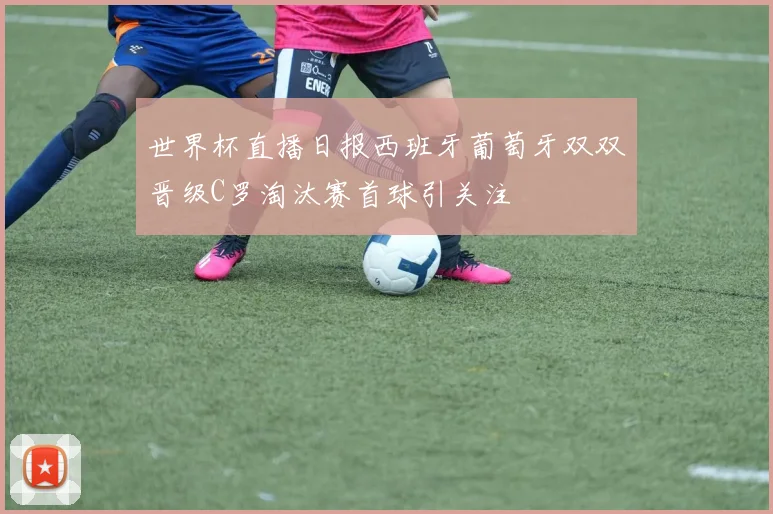 世界杯直播日报西班牙葡萄牙双双晋级C罗淘汰赛首球引关注