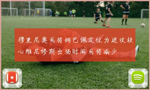 穆里尼奥或将姆巴佩定位为进攻核心维尼修斯出场时间或将减少