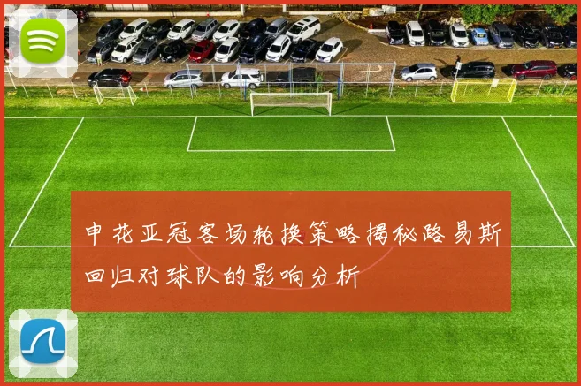 申花亚冠客场轮换策略揭秘路易斯回归对球队的影响分析