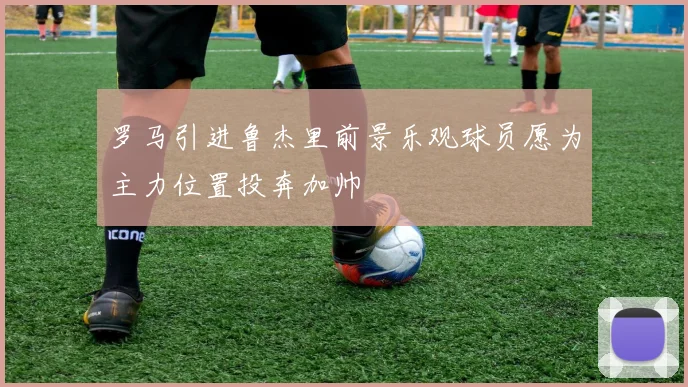罗马引进鲁杰里前景乐观球员愿为主力位置投奔加帅