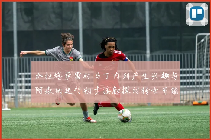 加拉塔萨雷对马丁内利产生兴趣与阿森纳进行初步接触探讨转会可能性